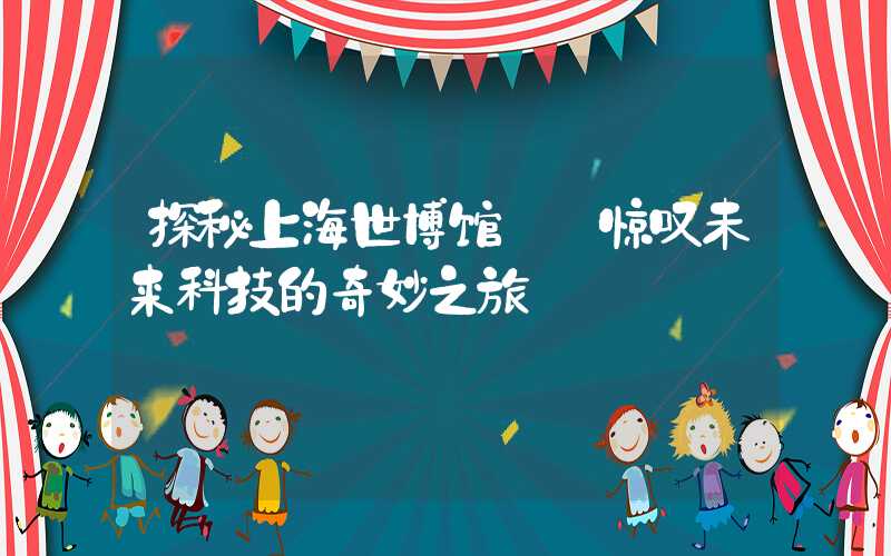 探秘上海世博馆——惊叹未来科技的奇妙之旅