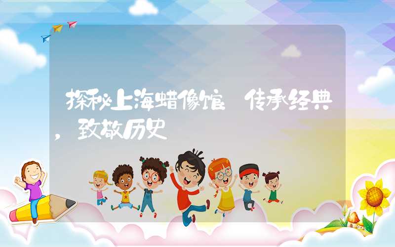 探秘上海蜡像馆：传承经典，致敬历史