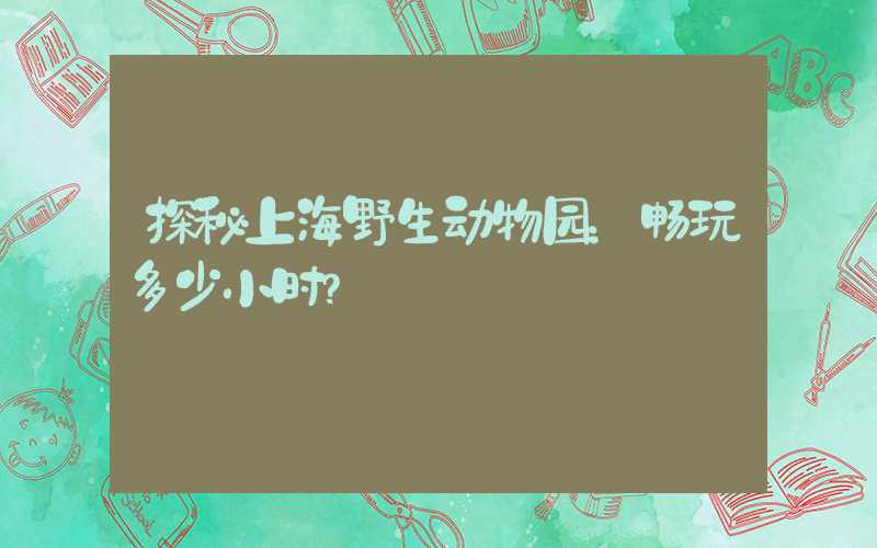 探秘上海野生动物园：畅玩多少小时？