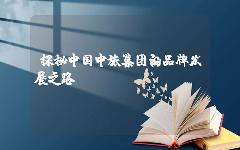 探秘中国中旅集团的品牌发展之路