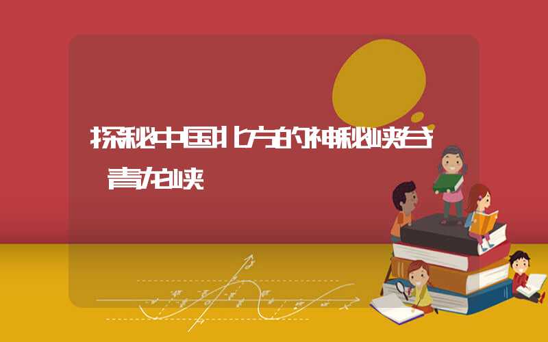 探秘中国北方的神秘峡谷——青龙峡