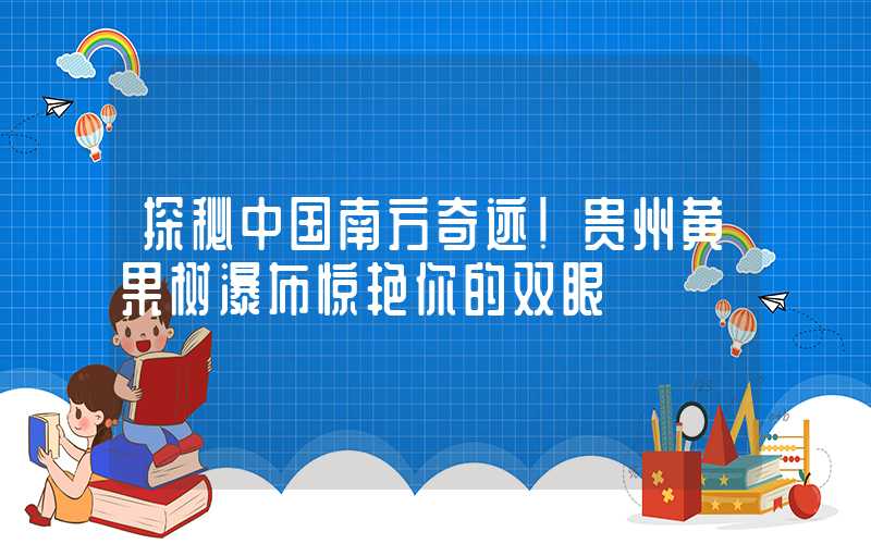 探秘中国南方奇迹!贵州黄果树瀑布惊艳你的双眼