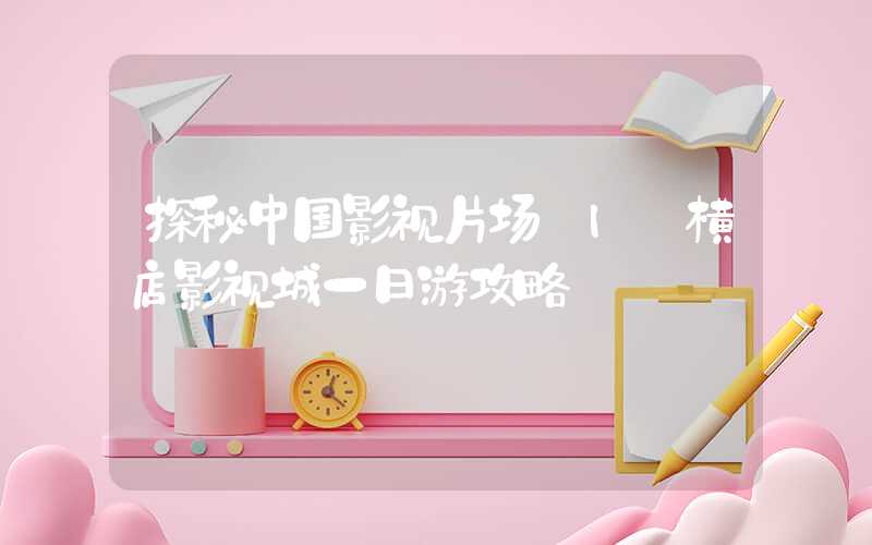探秘中国影视片场 | 横店影视城一日游攻略