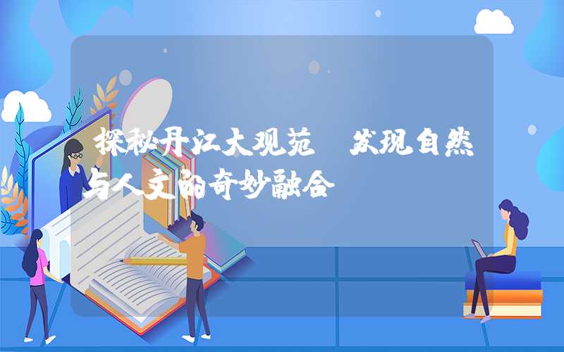 探秘丹江大观苑:发现自然与人文的奇妙融合