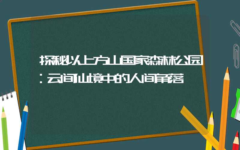 探秘以上方山国家森林公园：云间仙境中的人间角落
