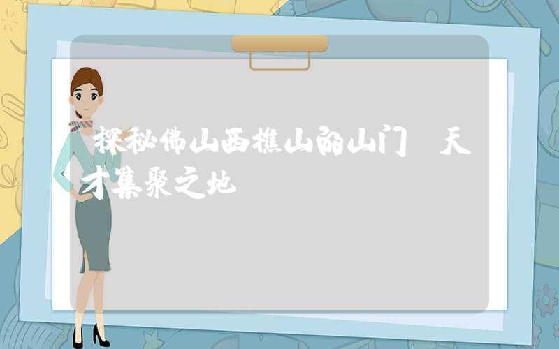 探秘佛山西樵山的山门：天才集聚之地