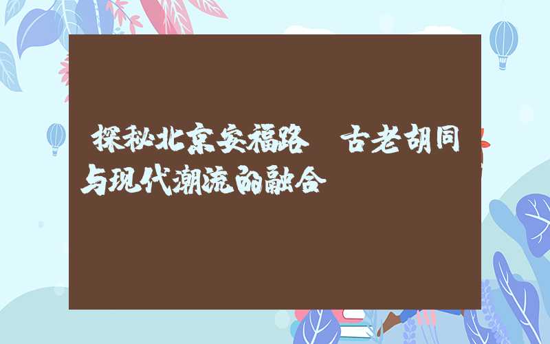 探秘北京安福路：古老胡同与现代潮流的融合