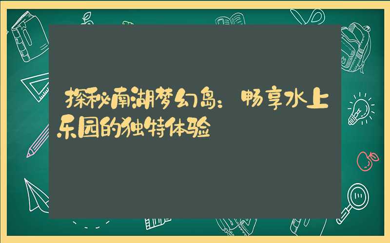 探秘南湖梦幻岛：畅享水上乐园的独特体验
