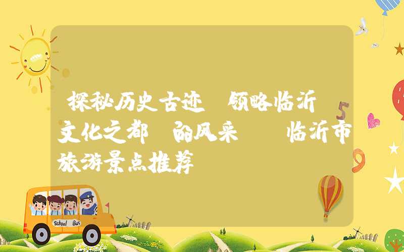 探秘历史古迹，领略临沂“文化之都”的风采——临沂市旅游景点推荐