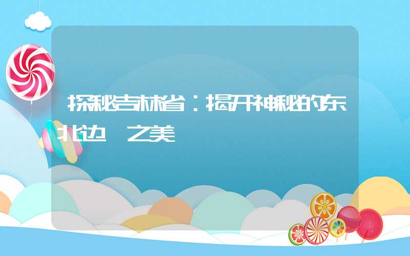 探秘吉林省：揭开神秘的东北边陲之美