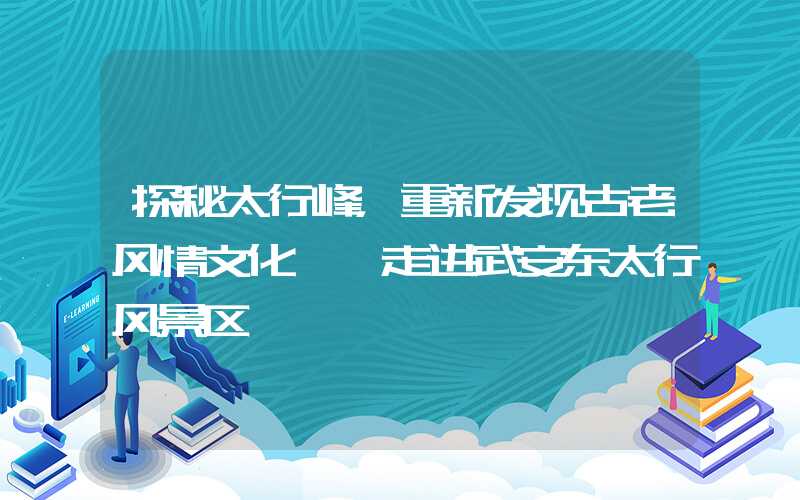 探秘太行峰，重新发现古老风情文化——走进武安东太行风景区