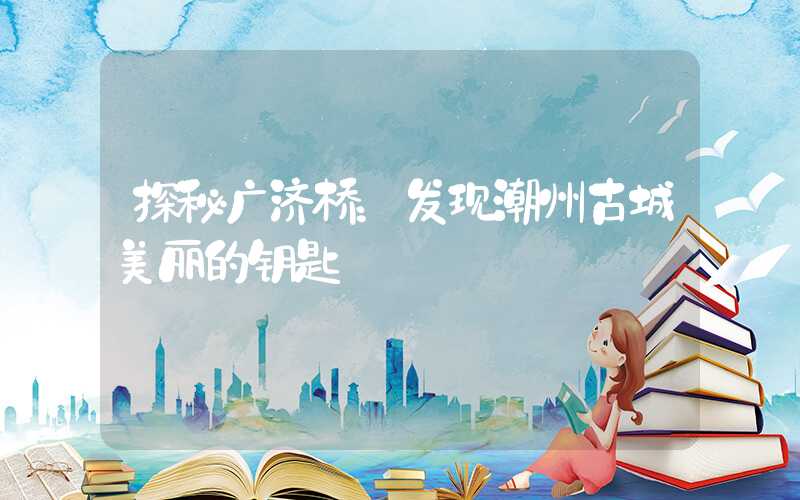 探秘广济桥：发现潮州古城美丽的钥匙