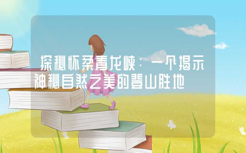 探秘怀柔青龙峡：一个揭示神秘自然之美的登山胜地