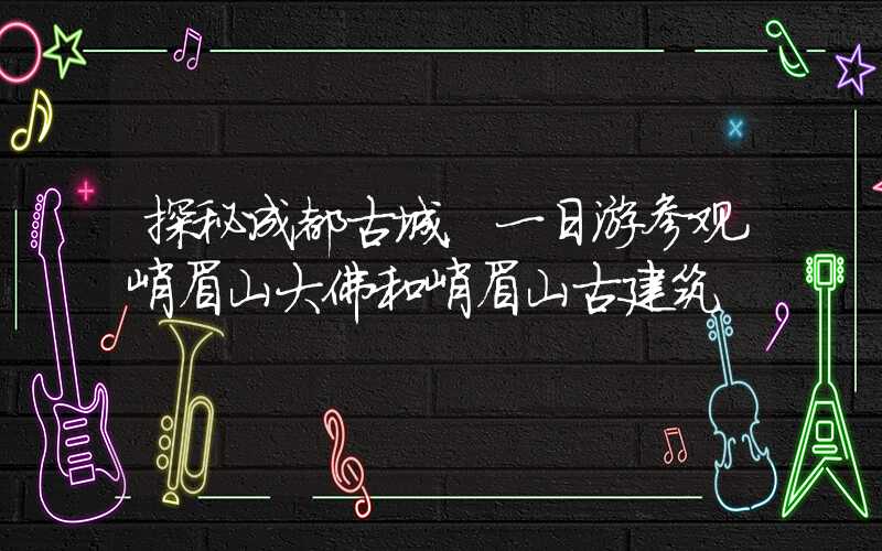 探秘成都古城,一日游参观峨眉山大佛和峨眉山古建筑