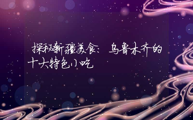 探秘新疆美食：乌鲁木齐的十大特色小吃