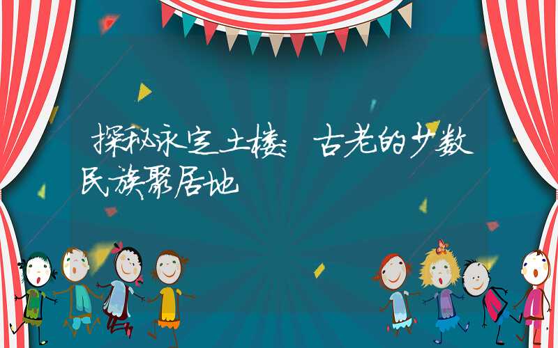 探秘永定土楼:古老的少数民族聚居地