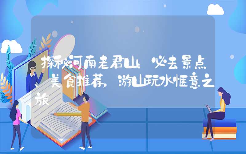 探秘河南老君山：必去景点、美食推荐，游山玩水惬意之旅