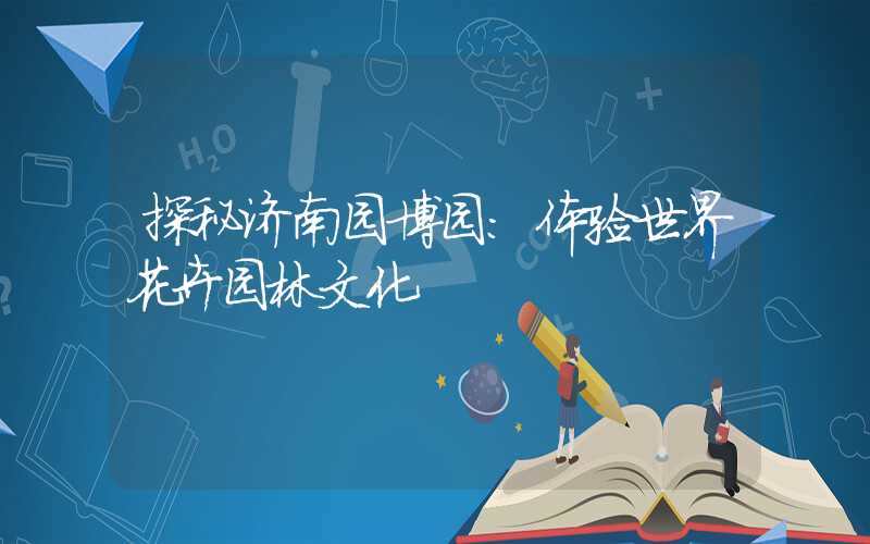 探秘济南园博园：体验世界花卉园林文化