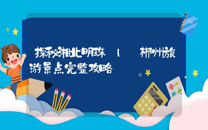 探秘湘北明珠 | 郴州旅游景点完整攻略