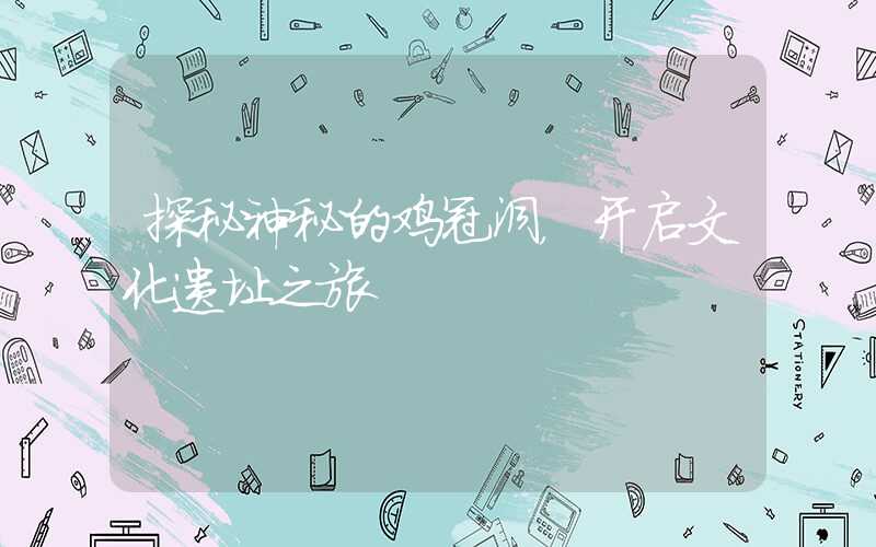 探秘神秘的鸡冠洞，开启文化遗址之旅