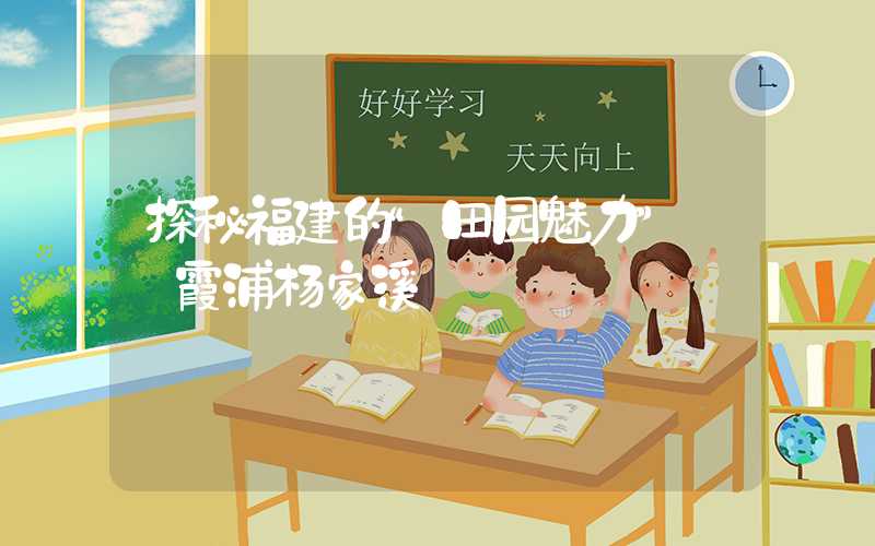 探秘福建的“田园魅力”——霞浦杨家溪