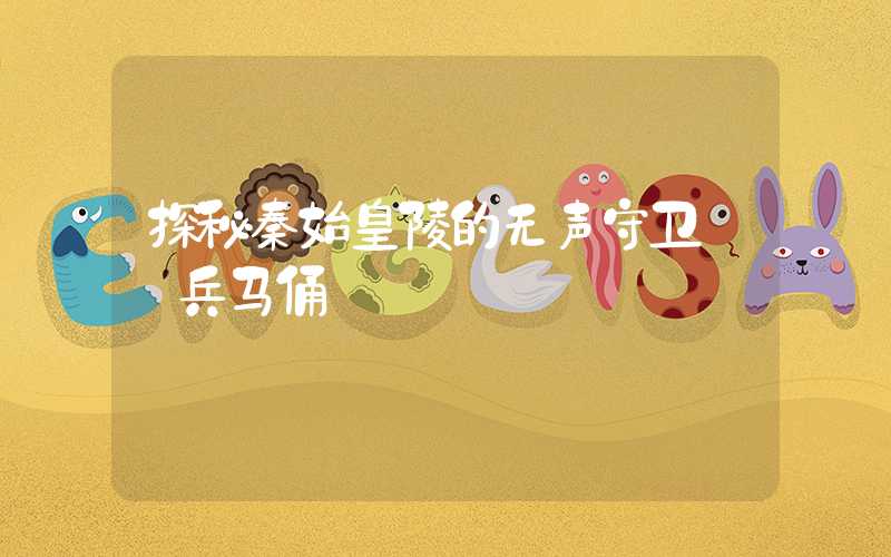 探秘秦始皇陵的无声守卫——兵马俑