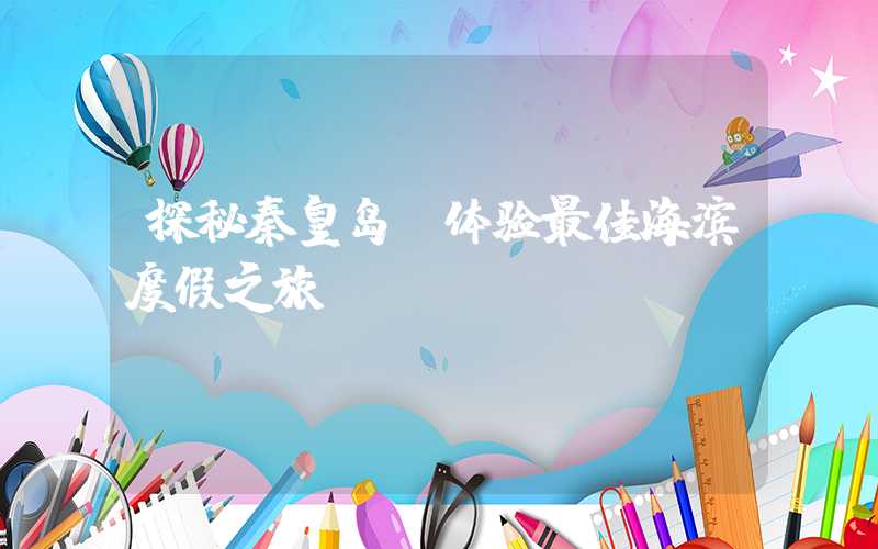探秘秦皇岛：体验最佳海滨度假之旅