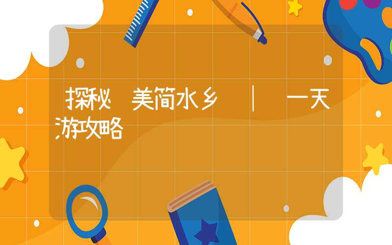探秘绝美简水乡 │ 一天游攻略