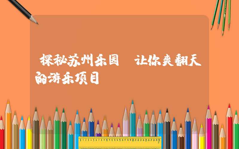探秘苏州乐园：让你爽翻天的游乐项目