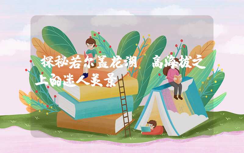 探秘若尔盖花湖：高海拔之上的迷人美景