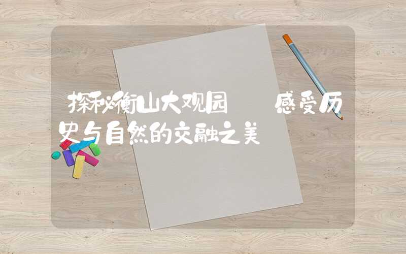 探秘衡山大观园——感受历史与自然的交融之美