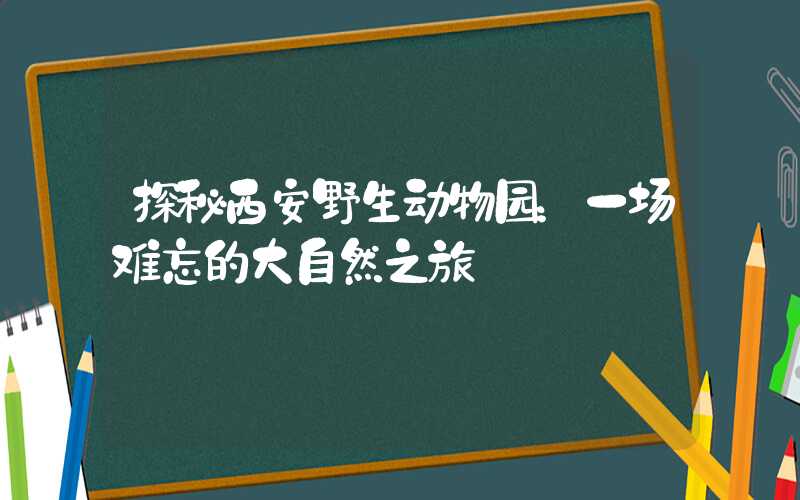 探秘西安野生动物园:一场难忘的大自然之旅