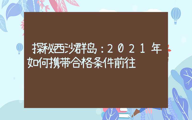 探秘西沙群岛：2021年如何携带合格条件前往