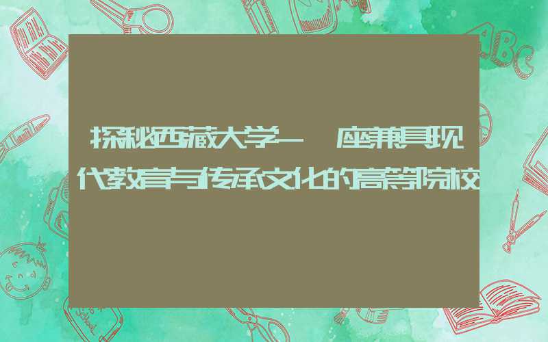探秘西藏大学-一座兼具现代教育与传承文化的高等院校