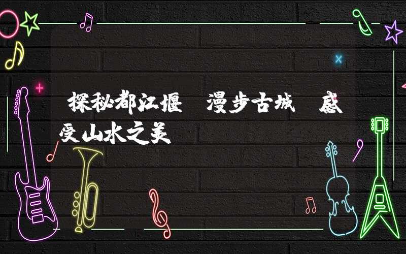 探秘都江堰丨漫步古城,感受山水之美