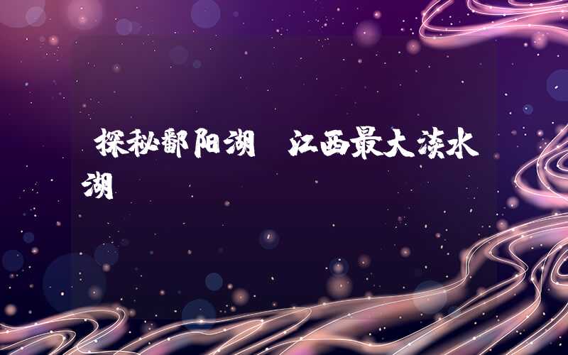 探秘鄱阳湖：江西最大淡水湖