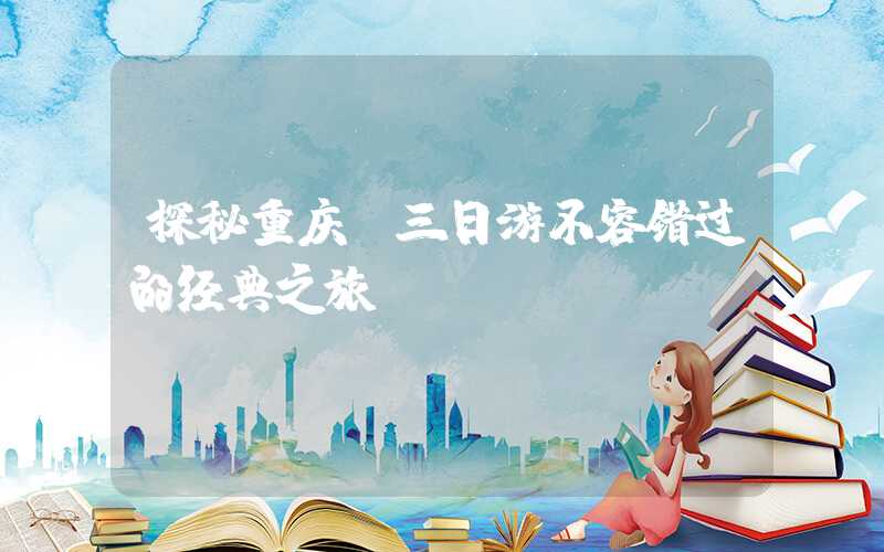 探秘重庆，三日游不容错过的经典之旅