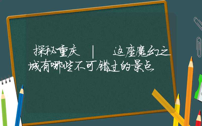 探秘重庆 | 这座魔幻之城有哪些不可错过的景点