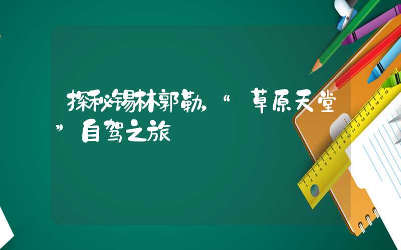 探秘锡林郭勒，“草原天堂”自驾之旅