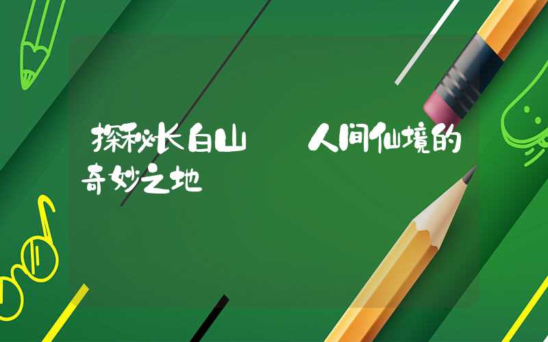 探秘长白山——人间仙境的奇妙之地