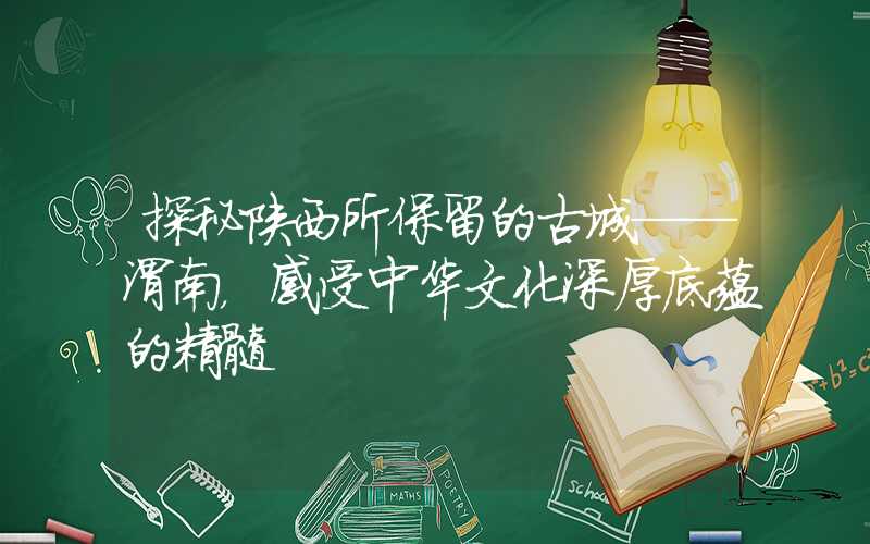 探秘陕西所保留的古城——渭南，感受中华文化深厚底蕴的精髓