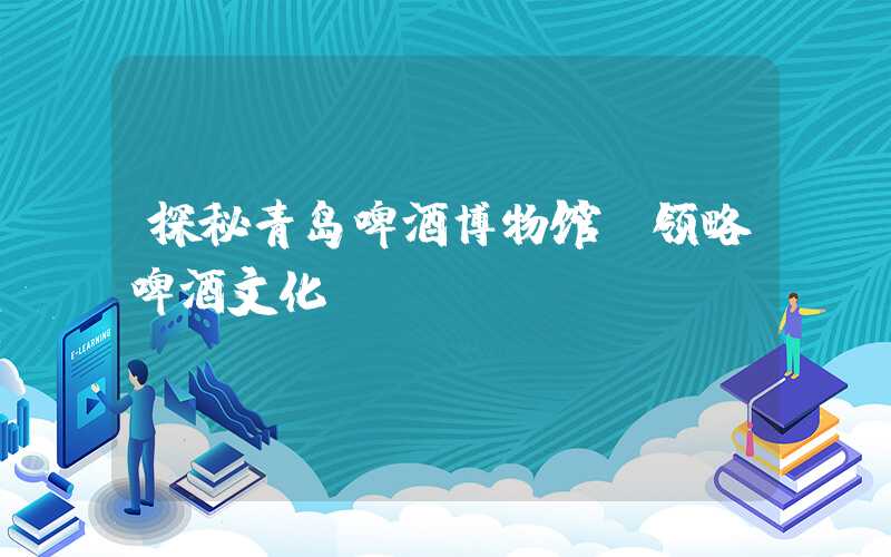 探秘青岛啤酒博物馆，领略啤酒文化