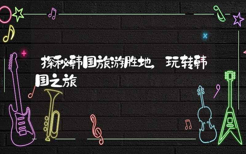 探秘韩国旅游胜地,玩转韩国之旅