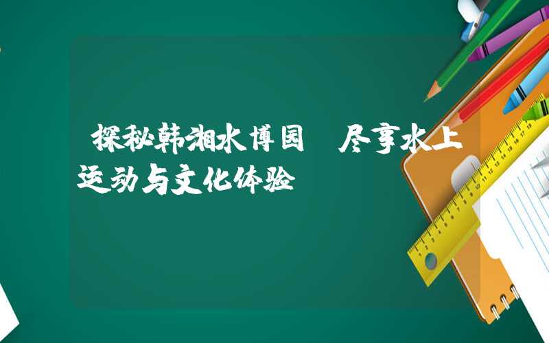 探秘韩湘水博园，尽享水上运动与文化体验