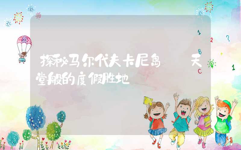 探秘马尔代夫卡尼岛: 天堂般的度假胜地