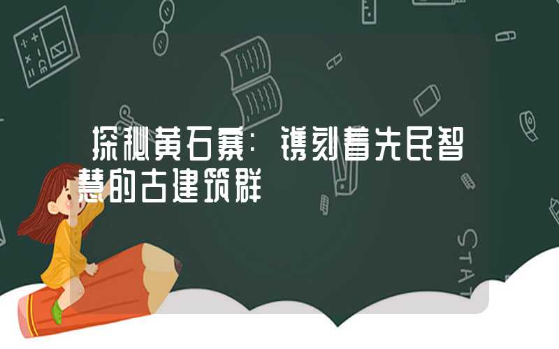 探秘黄石寨:镌刻着先民智慧的古建筑群
