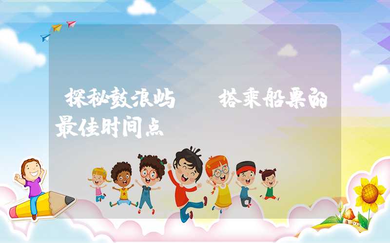 探秘鼓浪屿——搭乘船票的最佳时间点