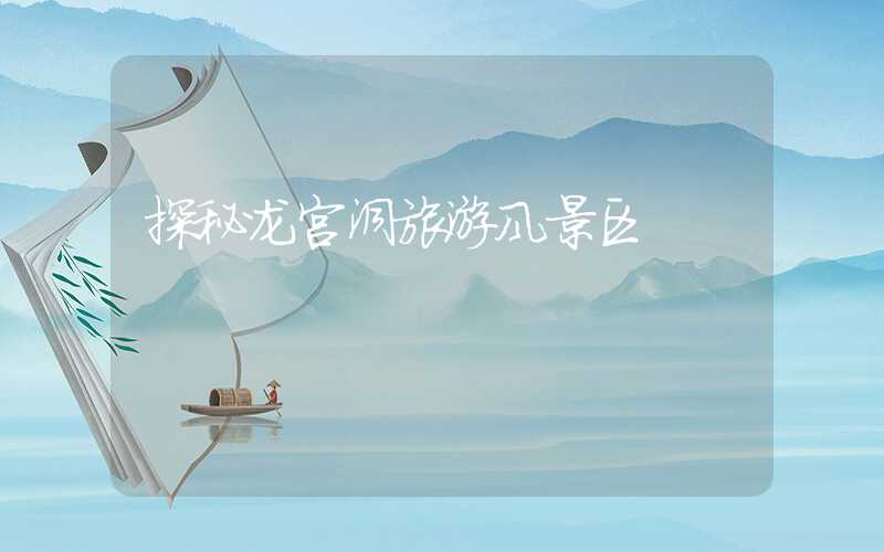 探秘龙宫洞旅游风景区