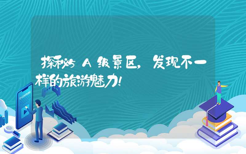 探秘5A级景区，发现不一样的旅游魅力！