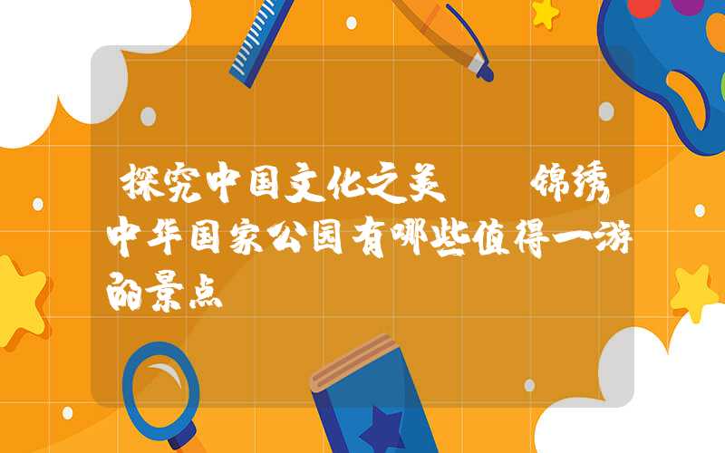探究中国文化之美——锦绣中华国家公园有哪些值得一游的景点？